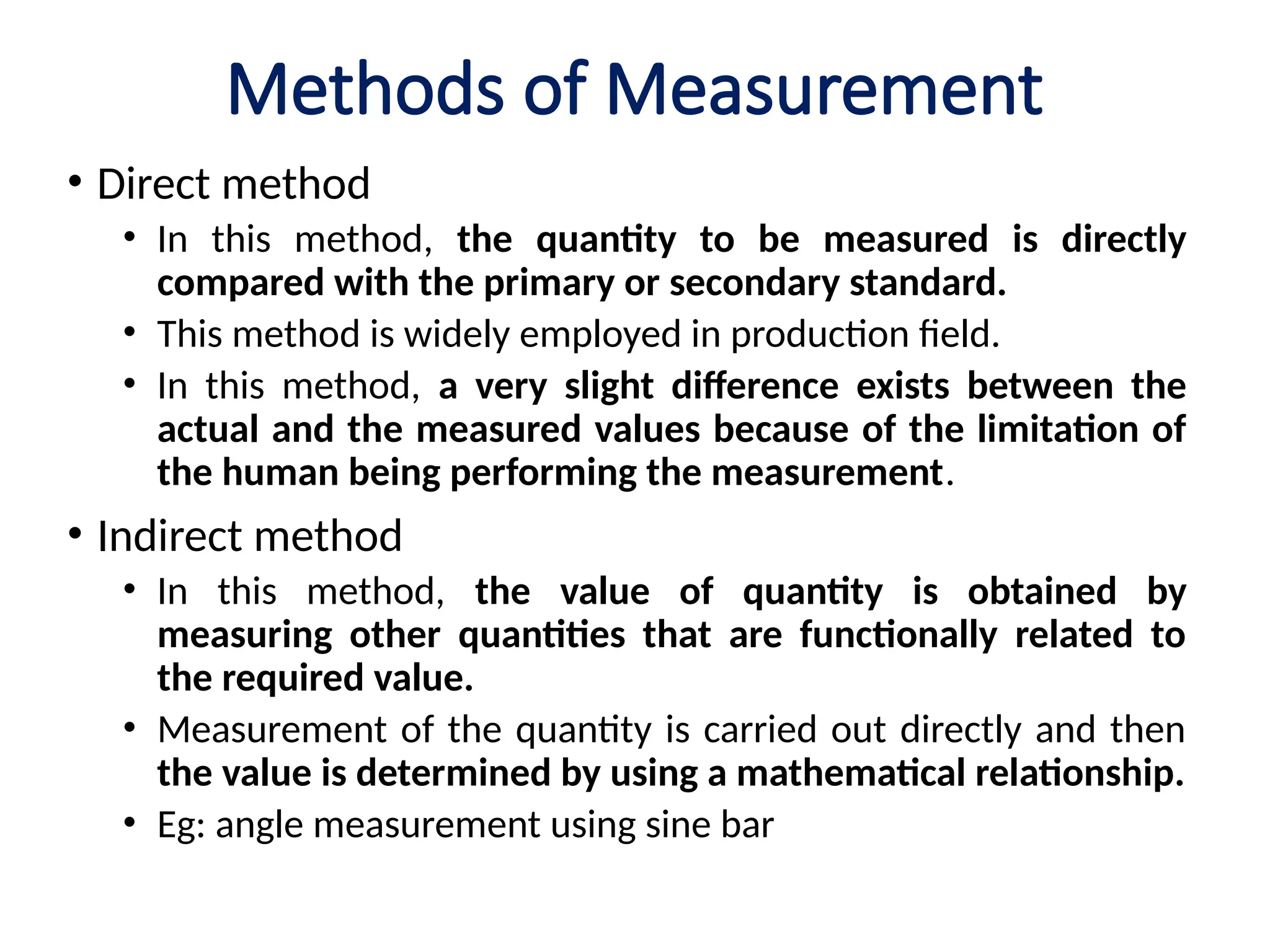 Methods of Measurement
• Direct method
• In this method, the quantity to be measured is directly
compared with the primary or secondary standard.
• This method is widely employed in production field.
• In this method, a very slight difference exists between the
actual and the measured values because of the limitation of
the human being performing the measurement.
• Indirect method
• In this method, the value of quantity is obtained by
measuring other quantities that are functionally related to
the required value.
• Measurement of the quantity is carried out directly and then
the value is determined by using a mathematical relationship.
• Eg: angle measurement using sine bar
 