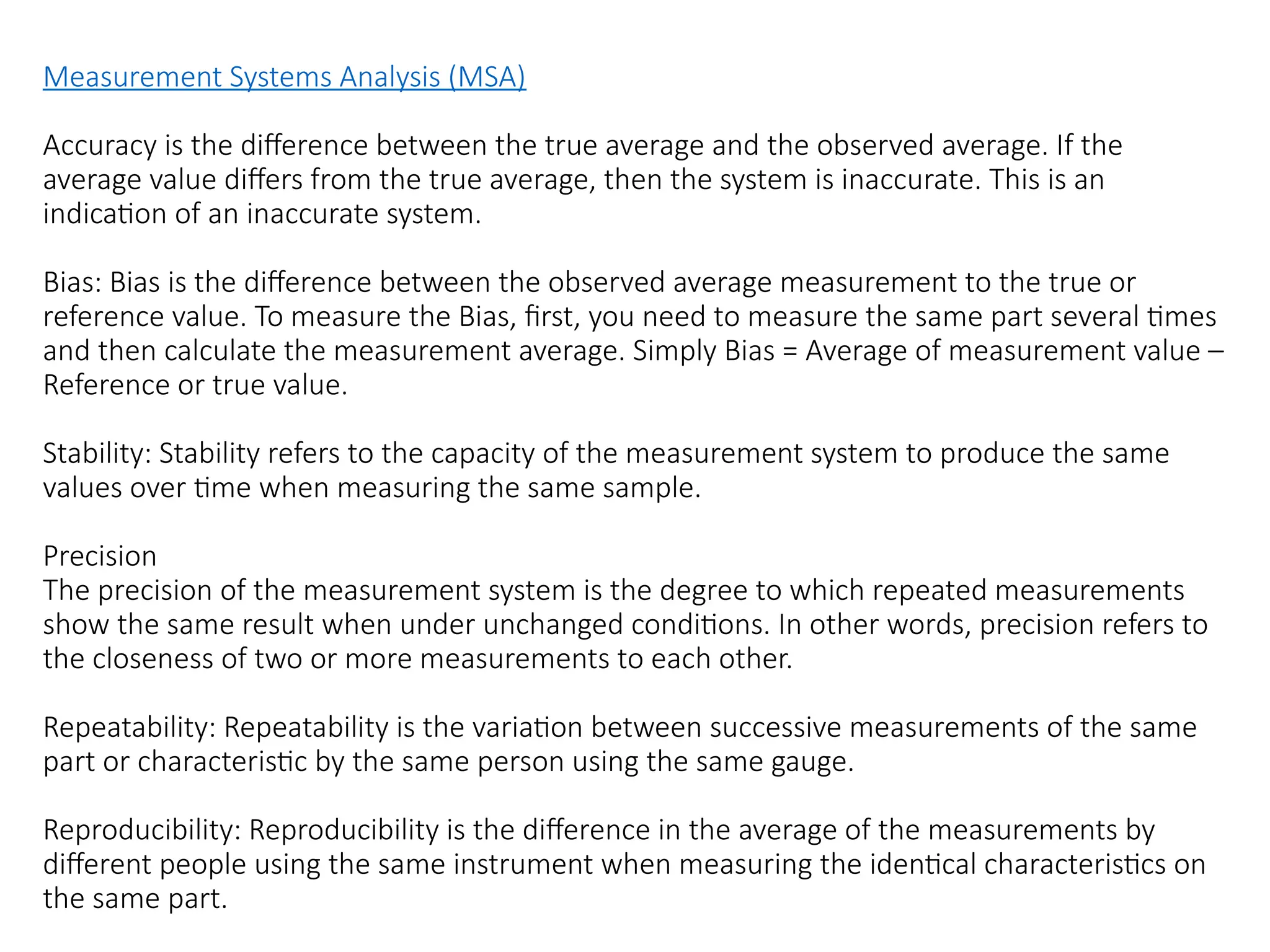 Measurement Systems Analysis (MSA)
Accuracy is the difference between the true average and the observed average. If the
average value differs from the true average, then the system is inaccurate. This is an
indication of an inaccurate system.
Bias: Bias is the difference between the observed average measurement to the true or
reference value. To measure the Bias, first, you need to measure the same part several times
and then calculate the measurement average. Simply Bias = Average of measurement value –
Reference or true value.
Stability: Stability refers to the capacity of the measurement system to produce the same
values over time when measuring the same sample.
Precision
The precision of the measurement system is the degree to which repeated measurements
show the same result when under unchanged conditions. In other words, precision refers to
the closeness of two or more measurements to each other.
Repeatability: Repeatability is the variation between successive measurements of the same
part or characteristic by the same person using the same gauge.
Reproducibility: Reproducibility is the difference in the average of the measurements by
different people using the same instrument when measuring the identical characteristics on
the same part.
 