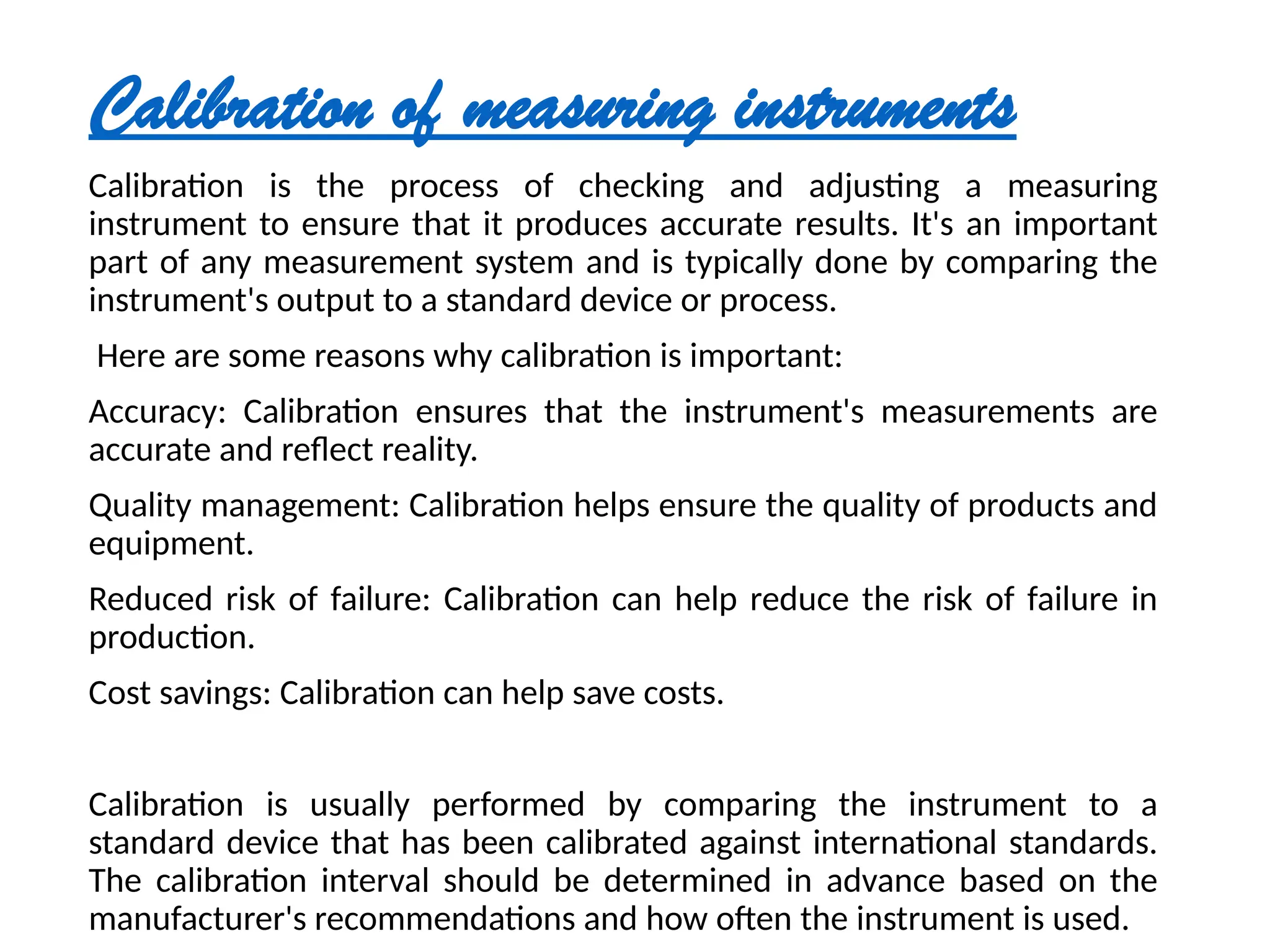Calibration of measuring instruments
Calibration is the process of checking and adjusting a measuring
instrument to ensure that it produces accurate results. It's an important
part of any measurement system and is typically done by comparing the
instrument's output to a standard device or process.
Here are some reasons why calibration is important:
Accuracy: Calibration ensures that the instrument's measurements are
accurate and reflect reality.
Quality management: Calibration helps ensure the quality of products and
equipment.
Reduced risk of failure: Calibration can help reduce the risk of failure in
production.
Cost savings: Calibration can help save costs.
Calibration is usually performed by comparing the instrument to a
standard device that has been calibrated against international standards.
The calibration interval should be determined in advance based on the
manufacturer's recommendations and how often the instrument is used.
 