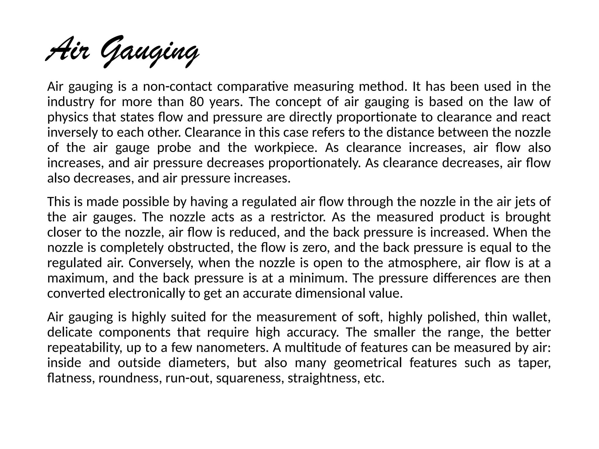 Air Gauging
Air gauging is a non-contact comparative measuring method. It has been used in the
industry for more than 80 years. The concept of air gauging is based on the law of
physics that states flow and pressure are directly proportionate to clearance and react
inversely to each other. Clearance in this case refers to the distance between the nozzle
of the air gauge probe and the workpiece. As clearance increases, air flow also
increases, and air pressure decreases proportionately. As clearance decreases, air flow
also decreases, and air pressure increases.
This is made possible by having a regulated air flow through the nozzle in the air jets of
the air gauges. The nozzle acts as a restrictor. As the measured product is brought
closer to the nozzle, air flow is reduced, and the back pressure is increased. When the
nozzle is completely obstructed, the flow is zero, and the back pressure is equal to the
regulated air. Conversely, when the nozzle is open to the atmosphere, air flow is at a
maximum, and the back pressure is at a minimum. The pressure differences are then
converted electronically to get an accurate dimensional value.
Air gauging is highly suited for the measurement of soft, highly polished, thin wallet,
delicate components that require high accuracy. The smaller the range, the better
repeatability, up to a few nanometers. A multitude of features can be measured by air:
inside and outside diameters, but also many geometrical features such as taper,
flatness, roundness, run-out, squareness, straightness, etc.
 