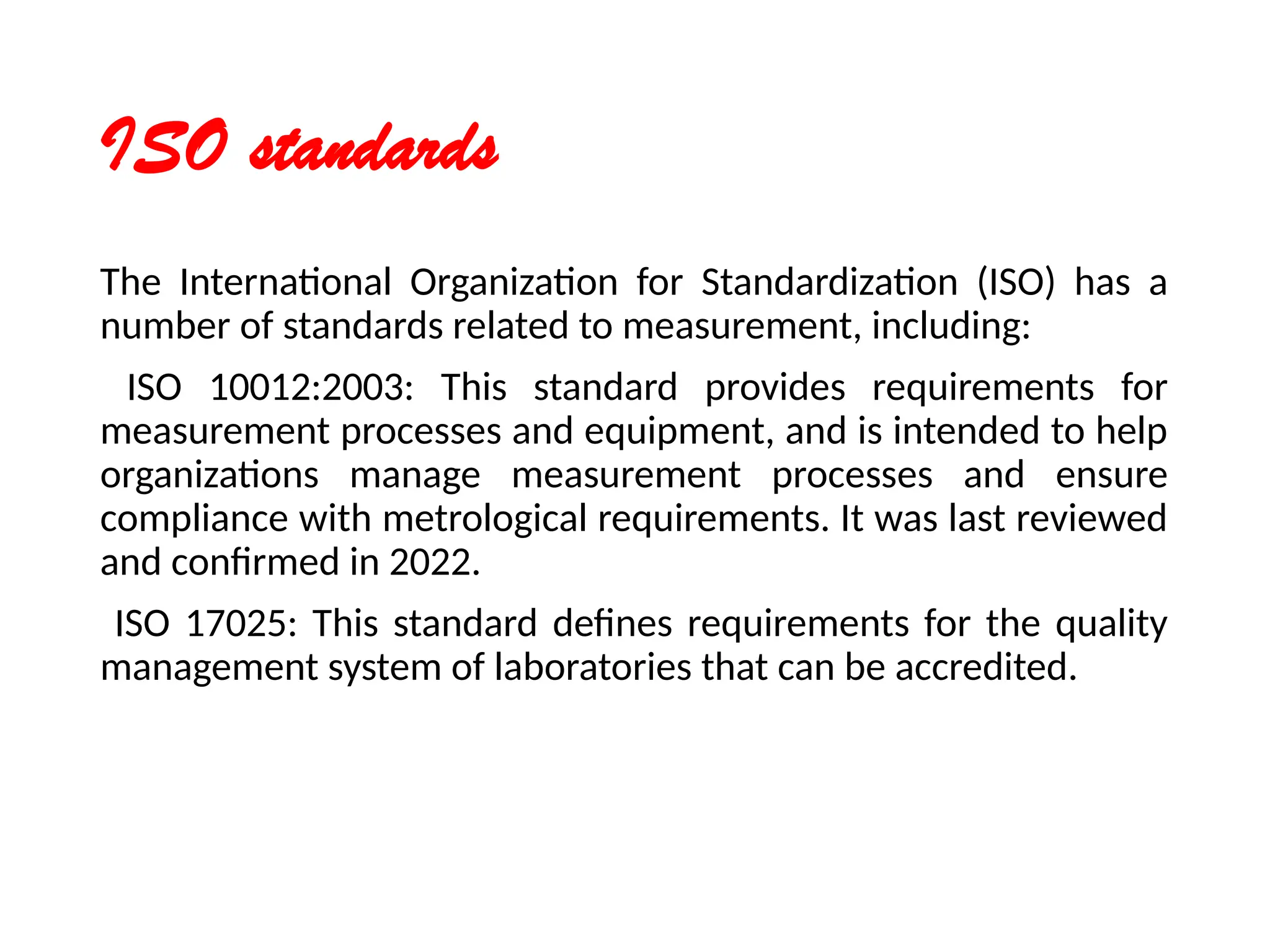 ISO standards
The International Organization for Standardization (ISO) has a
number of standards related to measurement, including:
ISO 10012:2003: This standard provides requirements for
measurement processes and equipment, and is intended to help
organizations manage measurement processes and ensure
compliance with metrological requirements. It was last reviewed
and confirmed in 2022.
ISO 17025: This standard defines requirements for the quality
management system of laboratories that can be accredited.
 