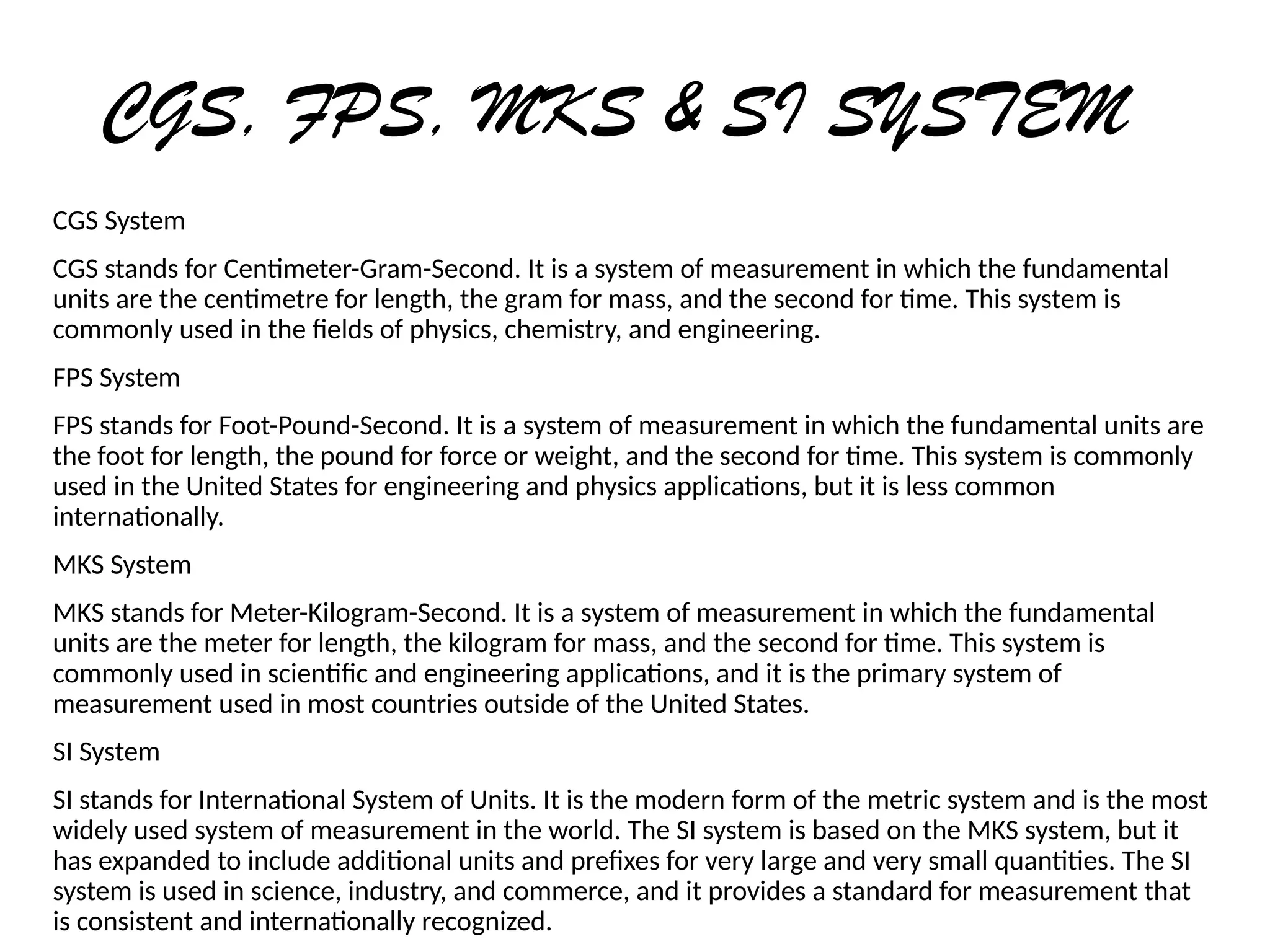 CGS, FPS, MKS & SI SYSTEM
CGS System
CGS stands for Centimeter-Gram-Second. It is a system of measurement in which the fundamental
units are the centimetre for length, the gram for mass, and the second for time. This system is
commonly used in the fields of physics, chemistry, and engineering.
FPS System
FPS stands for Foot-Pound-Second. It is a system of measurement in which the fundamental units are
the foot for length, the pound for force or weight, and the second for time. This system is commonly
used in the United States for engineering and physics applications, but it is less common
internationally.
MKS System
MKS stands for Meter-Kilogram-Second. It is a system of measurement in which the fundamental
units are the meter for length, the kilogram for mass, and the second for time. This system is
commonly used in scientific and engineering applications, and it is the primary system of
measurement used in most countries outside of the United States.
SI System
SI stands for International System of Units. It is the modern form of the metric system and is the most
widely used system of measurement in the world. The SI system is based on the MKS system, but it
has expanded to include additional units and prefixes for very large and very small quantities. The SI
system is used in science, industry, and commerce, and it provides a standard for measurement that
is consistent and internationally recognized.
 