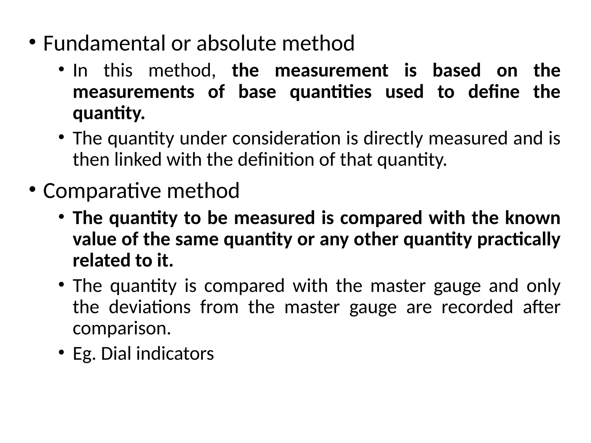 • Fundamental or absolute method
• In this method, the measurement is based on the
measurements of base quantities used to define the
quantity.
• The quantity under consideration is directly measured and is
then linked with the definition of that quantity.
• Comparative method
• The quantity to be measured is compared with the known
value of the same quantity or any other quantity practically
related to it.
• The quantity is compared with the master gauge and only
the deviations from the master gauge are recorded after
comparison.
• Eg. Dial indicators
 
