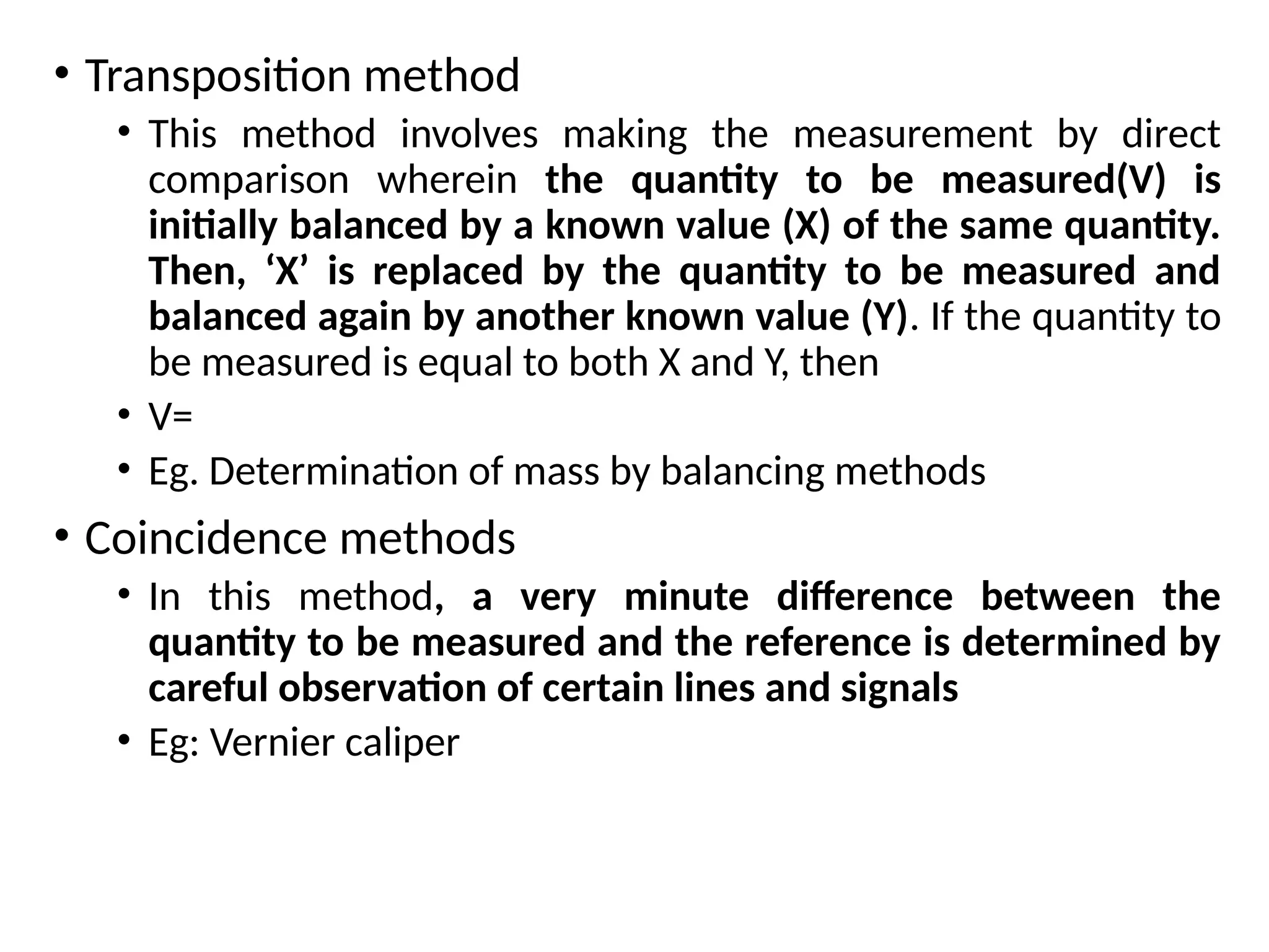 • Transposition method
• This method involves making the measurement by direct
comparison wherein the quantity to be measured(V) is
initially balanced by a known value (X) of the same quantity.
Then, ‘X’ is replaced by the quantity to be measured and
balanced again by another known value (Y). If the quantity to
be measured is equal to both X and Y, then
• V=
• Eg. Determination of mass by balancing methods
• Coincidence methods
• In this method, a very minute difference between the
quantity to be measured and the reference is determined by
careful observation of certain lines and signals
• Eg: Vernier caliper
 