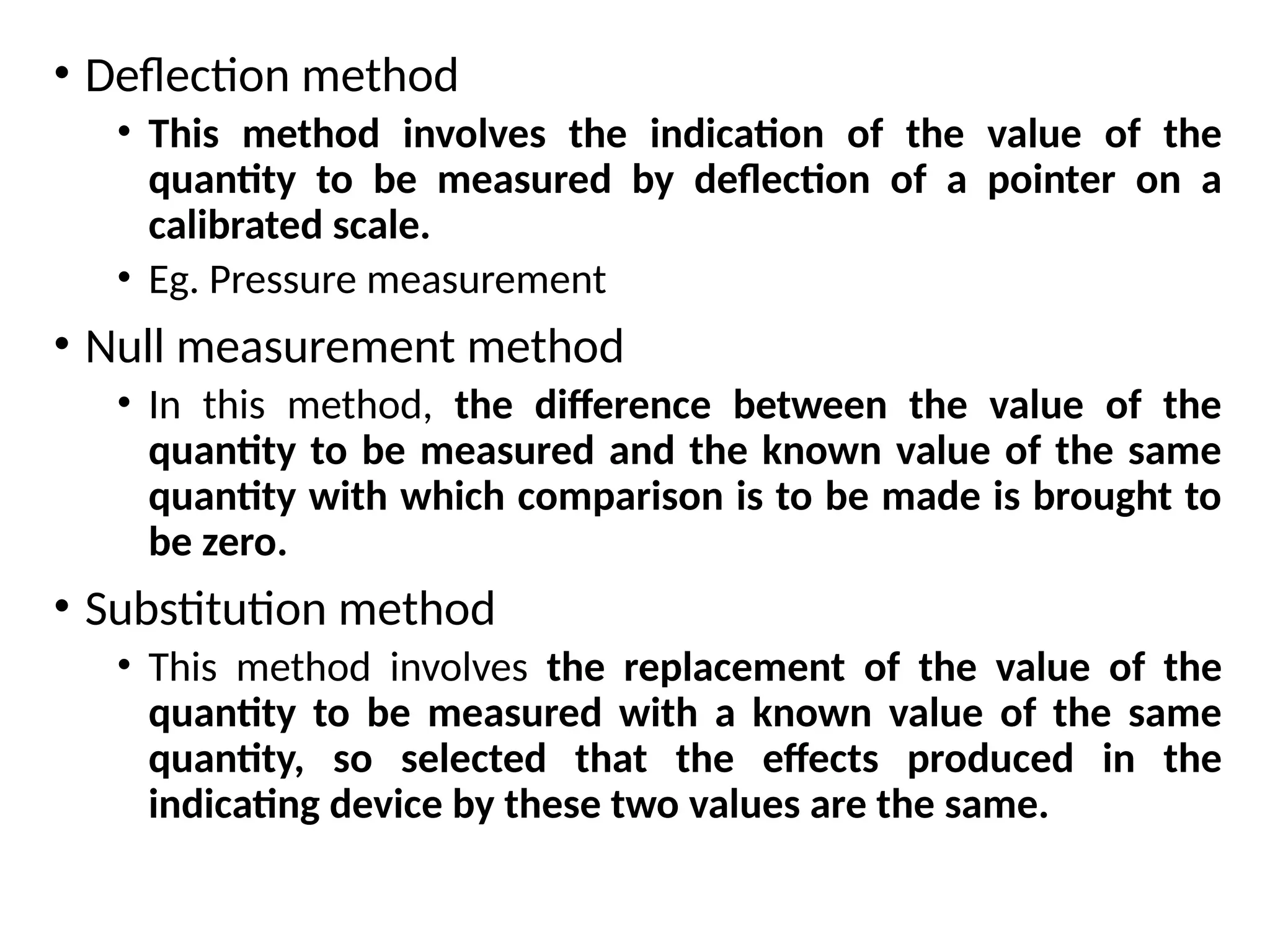 • Deflection method
• This method involves the indication of the value of the
quantity to be measured by deflection of a pointer on a
calibrated scale.
• Eg. Pressure measurement
• Null measurement method
• In this method, the difference between the value of the
quantity to be measured and the known value of the same
quantity with which comparison is to be made is brought to
be zero.
• Substitution method
• This method involves the replacement of the value of the
quantity to be measured with a known value of the same
quantity, so selected that the effects produced in the
indicating device by these two values are the same.
 