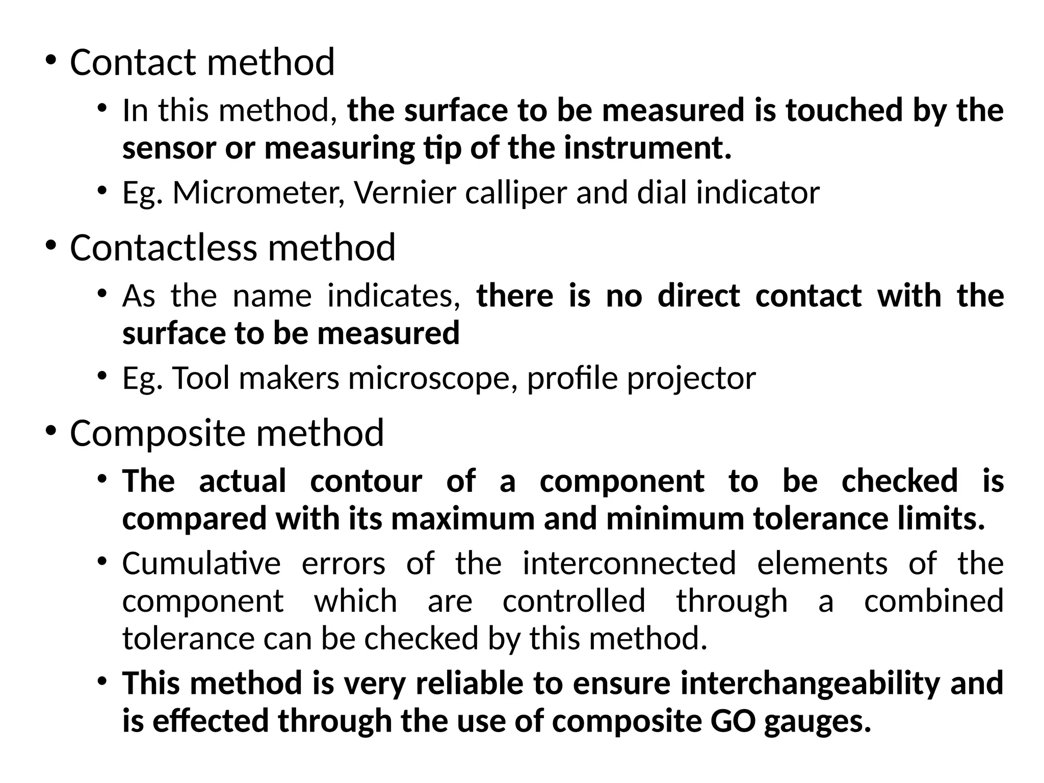 • Contact method
• In this method, the surface to be measured is touched by the
sensor or measuring tip of the instrument.
• Eg. Micrometer, Vernier calliper and dial indicator
• Contactless method
• As the name indicates, there is no direct contact with the
surface to be measured
• Eg. Tool makers microscope, profile projector
• Composite method
• The actual contour of a component to be checked is
compared with its maximum and minimum tolerance limits.
• Cumulative errors of the interconnected elements of the
component which are controlled through a combined
tolerance can be checked by this method.
• This method is very reliable to ensure interchangeability and
is effected through the use of composite GO gauges.
 