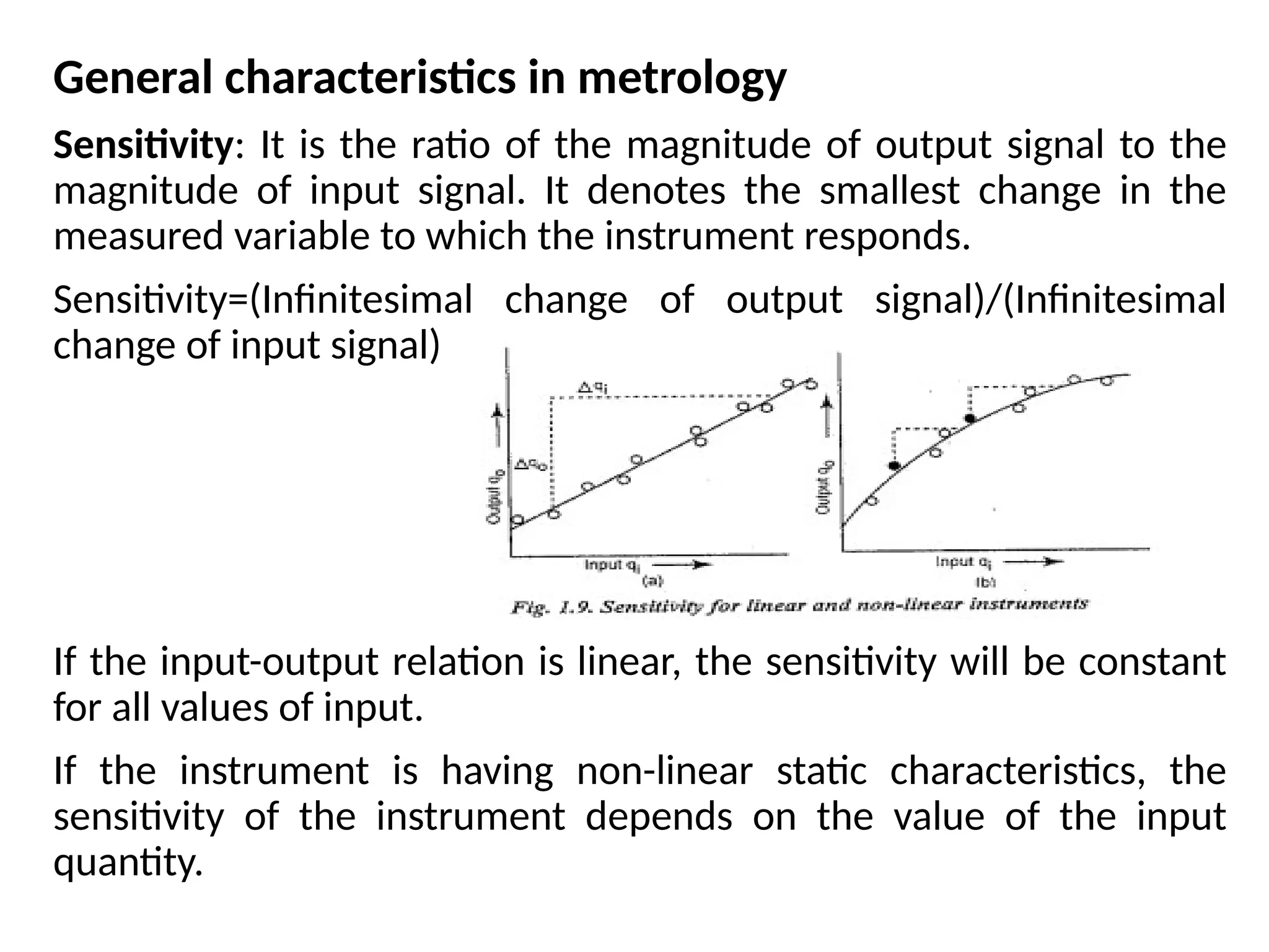 General characteristics in metrology
Sensitivity: It is the ratio of the magnitude of output signal to the
magnitude of input signal. It denotes the smallest change in the
measured variable to which the instrument responds.
Sensitivity=(Infinitesimal change of output signal)/(Infinitesimal
change of input signal)
If the input-output relation is linear, the sensitivity will be constant
for all values of input.
If the instrument is having non-linear static characteristics, the
sensitivity of the instrument depends on the value of the input
quantity.
 