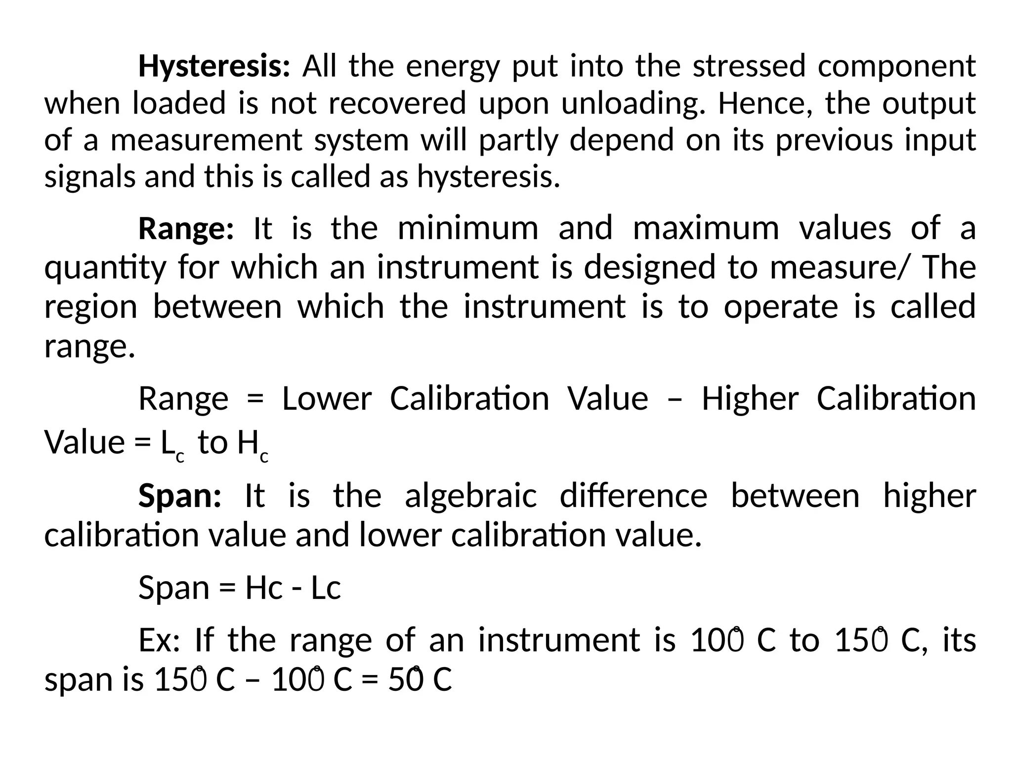 Hysteresis: All the energy put into the stressed component
when loaded is not recovered upon unloading. Hence, the output
of a measurement system will partly depend on its previous input
signals and this is called as hysteresis.
Range: It is the minimum and maximum values of a
quantity for which an instrument is designed to measure/ The
region between which the instrument is to operate is called
range.
Range = Lower Calibration Value – Higher Calibration
Value = Lc to Hc
Span: It is the algebraic difference between higher
calibration value and lower calibration value.
Span = Hc - Lc
Ex: If the range of an instrument is 10 C to 15 C, its
0̊ 0̊
span is 15 C – 10 C = 50
0̊ 0̊ C
̊
 