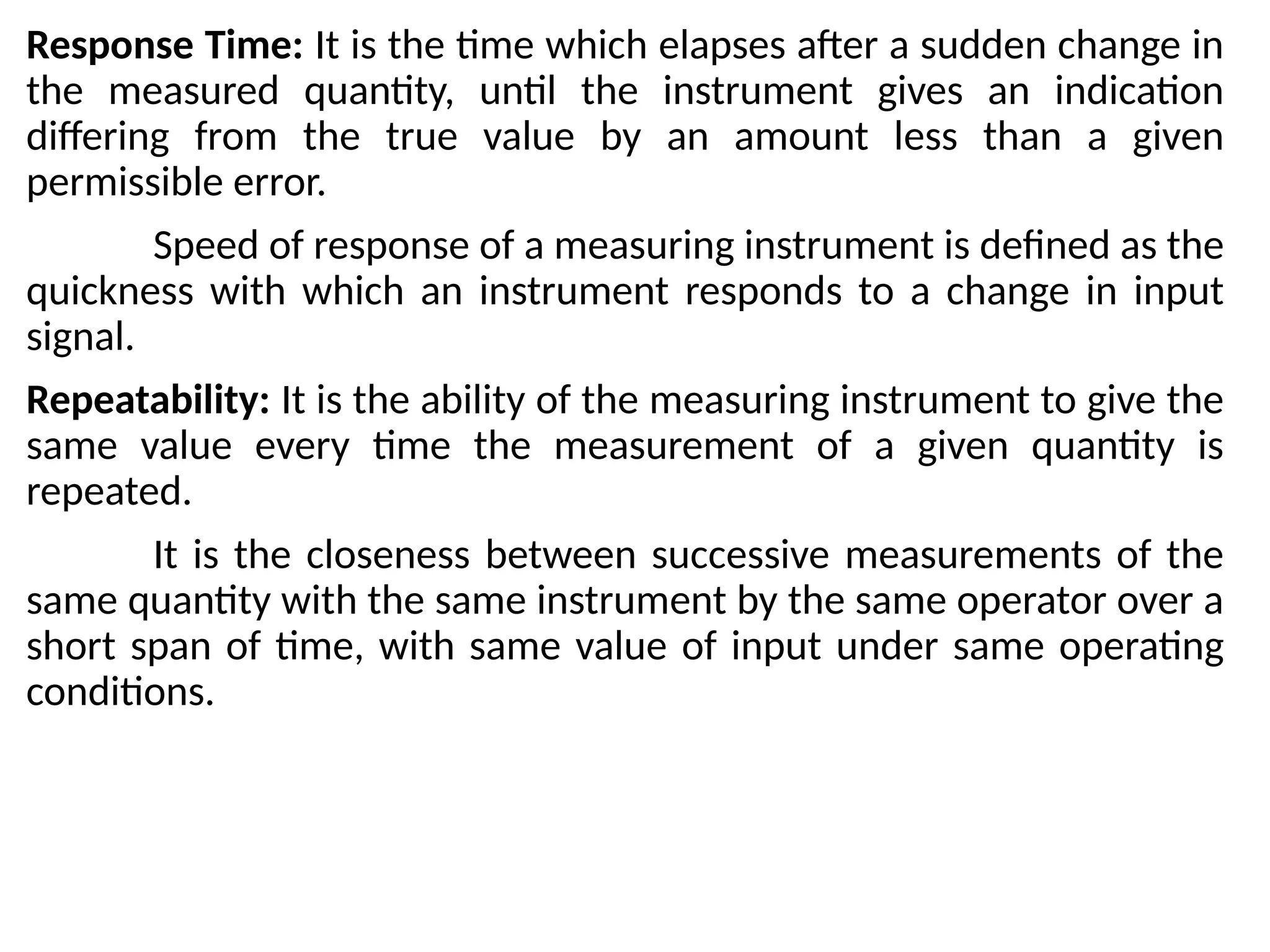 Response Time: It is the time which elapses after a sudden change in
the measured quantity, until the instrument gives an indication
differing from the true value by an amount less than a given
permissible error.
Speed of response of a measuring instrument is defined as the
quickness with which an instrument responds to a change in input
signal.
Repeatability: It is the ability of the measuring instrument to give the
same value every time the measurement of a given quantity is
repeated.
It is the closeness between successive measurements of the
same quantity with the same instrument by the same operator over a
short span of time, with same value of input under same operating
conditions.
 