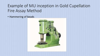 Example of MU inception in Gold Cupellation
Fire Assay Method
• Hammering of beads
 
