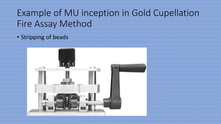 Example of MU inception in Gold Cupellation
Fire Assay Method
• Stripping of beads
 