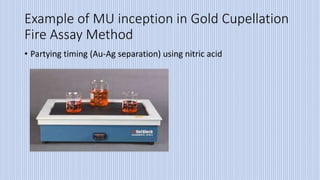 Example of MU inception in Gold Cupellation
Fire Assay Method
• Partying timing (Au-Ag separation) using nitric acid
 