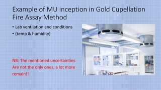Example of MU inception in Gold Cupellation
Fire Assay Method
• Lab ventilation and conditions
• (temp & humidity)
NB: The mentioned uncertainties
Are not the only ones, a lot more
remain!!
 