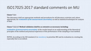 ISO17025:2017 standard comments on MU
Clause 7.2.1
The laboratory shall use appropriate methods and procedures for all laboratory activities and, where
appropriate, for evaluation of the measurement uncertainty as well as statistical techniques for analysis
of data.
Clause 7.2.2.1.f Method validation shall be as extensive as necessary including:
evaluation of measurement uncertainty of the results based on an understanding of the theoretical
principles of the method and practical experience of the performance of the sampling or test method.
NOTES: According to the ISO standard, It is mandatory to prioritize MU and its evaluation in a testing lab,
especially that is accredited.
 