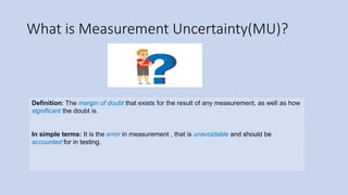 What is Measurement Uncertainty(MU)?
Definition: The margin of doubt that exists for the result of any measurement, as well as how
significant the doubt is.
In simple terms: It is the error in measurement , that is unavoidable and should be
accounted for in testing.
 