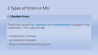 2 Types of Errors in MU
• 1.Random Errors
These are caused by unknown and unpredictable changes in the
experiment. This may include:
• temperature changes
• air pressure changes
• other environmental changes etc
 