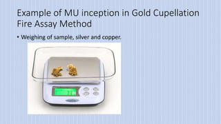 Example of MU inception in Gold Cupellation
Fire Assay Method
• Weighing of sample, silver and copper.
 