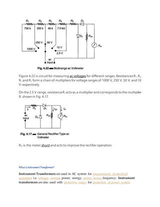 Figure 4.22 is circuit for measuring ac voltages for different ranges. Resistances R1, R2,
R3 and R4 form a chain of multipliers for voltage ranges of 1000 V, 250 V, 50 V, and 10
V respectively.
On the 2.5 V range, resistanceR5 acts as a multiplier and corresponds to the multiplier
Rs shown in Fig. 4.17.
Rsh is the meter shunt and acts to improve the rectifier operation.
What isInstrument Transformer?
Instrument Transformers are used in AC system for measurement of electrical
quantities i.e. voltage, current, power, energy, power factor, frequency. Instrument
transformers arealso used with protective relays for protection of power system
 