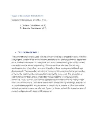 Types of Instrument Transformers
Instrument transformers are of two types –
1. Current Transformer (C.T.)
2. Potential Transformer (P.T).
1. CURRENTTRANSFORMERS
The current transformer is used with its primary winding connected in series with line
carrying the current to be measured and, therefore, the primary current is dependant
upon the load connected to the system and is not determined by the load (burden)
connected on the secondary winding of the current transformer. The primary
winding consists of very few turns and, therefore, there is no appreciable voltage
drop across it. The secondary winding of the current transformerhas larger number
of turns, the exact number being determined by the turns ratio. The ammeter,or
wattmeter currentcoil, are connected directly across the secondary winding
terminals. Thus a current transformeroperates its secondary winding nearly under
short circuit conditions. One of the terminals of the secondary winding is earthed so
as to protect equipment and personnel in the vicinity in the event of an insulation
breakdown in the current transformer. Figure (a) shows a circuit for measurementof
current and power with a current transformer.
 