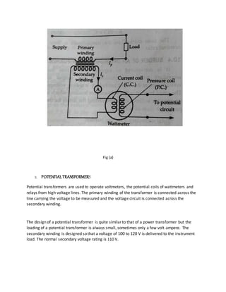 Fig (a)
2. POTENTIALTRANSFORMERS
Potential transformers are used to operate voltmeters, the potential coils of wattmeters and
relays from high voltage lines. The primary winding of the transformer is connected across the
line carrying the voltage to be measured and the voltage circuit is connected across the
secondary winding.
The design of a potential transformer is quite similar to that of a power transformer but the
loading of a potential transformer is always small, sometimes only a few volt-ampere. The
secondary winding is designed so that a voltage of 100 to 120 V is delivered to the instrument
load. The normal secondary voltage rating is 110 V.
 
