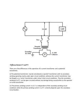 Difference betweenC.T. and P.T.
There are a few differences in the operation of a current transformer and a potential
transformer.
(i) The potential transformer may be considered as 'parallel' transformer with its secondary
winding operating nearly under open circuit conditions whereas the current transformer may
be thought as a 'series' transformer under virtual short circuit conditions. Thus the secondary
winding of a P.T. can be open circuited without any damage being caused either to the operator
or to the transformer.
(ii) The primary winding current in a C.T. is independent of the secondary winding circuit
conditions while the primary winding current in a P.T. certainly depends upon the secondary
circuit burden.
 