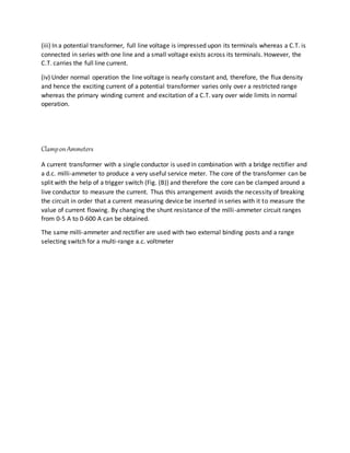 (iii) In a potential transformer, full line voltage is impressed upon its terminals whereas a C.T. is
connected in series with one line and a small voltage exists across its terminals. However, the
C.T. carries the full line current.
(iv) Under normal operation the line voltage is nearly constant and, therefore, the flux density
and hence the exciting current of a potential transformer varies only over a restricted range
whereas the primary winding current and excitation of a C.T. vary over wide limits in normal
operation.
ClamponAmmeters
A current transformer with a single conductor is used in combination with a bridge rectifier and
a d.c. milli-ammeter to produce a very useful service meter. The core of the transformer can be
split with the help of a trigger switch (Fig. (B)) and therefore the core can be clamped around a
live conductor to measure the current. Thus this arrangement avoids the necessity of breaking
the circuit in order that a current measuring device be inserted in series with it to measure the
value of current flowing. By changing the shunt resistance of the milli-ammeter circuit ranges
from 0-5 A to 0-600 A can be obtained.
The same milli-ammeter and rectifier are used with two external binding posts and a range
selecting switch for a multi-range a.c. voltmeter
 