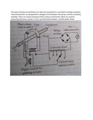 This type of clamp-on transformer (or split core transformer) is used with recording ammeters.
These transformers are designed for a voltage of 5 kV between the primary and the secondary
windings. There are several variations of this clamp on transformer which are used for
measuring maximum current in a line, real and reactive powers, and the power factor.
 