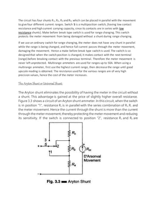 The circuit has four shunts R1, R2, R3 and R4, which can be placed in parallel with the movement
to give four different current ranges. Switch S is a multiposition switch, (having low contact
resistance and high current carrying capacity, since its contacts are in series with low
resistance shunts). Make before break type switch is used for range changing. This switch
protects the meter movement from being damaged without a shunt during range changing.
If we use an ordinary switch for range changing, the meter does not have any shunt in parallel
while the range is being changed, and hence full current passes through the meter movement,
damaging the movement. Hence a make before break type switch is used. The switch is so
designed that when the switch position is changed, it makes contact with the next terminal
(range) before breaking contact with the previous terminal. Therefore the meter movement is
never left unprotected. Multirange ammeters are used for ranges up to 50A. When using a
multirange ammeter, first use the highest current range, then decrease the range until good
upscale reading is obtained. The resistance used for the various ranges are of very high
precision values, hence the cost of the meter increases.
The Aryton Shunt or Universal Shunt:
The Aryton shunt eliminates the possibility of having the meter in the circuit without
a shunt. This advantage is gained at the price of slightly higher overall resistance.
Figure 3.3 shows a circuit of an Aryton shunt ammeter. In this circuit, when the switch
is in position “1”, resistance Ra is in parallel with the series combination of Rb, Rc, and
the meter movement. Hence the current through the shunt is more than the current
through the meter movement,thereby protecting the meter movement and reducing
its sensitivity. If the switch is connected to position “2”, resistance Ra and Rb are
 