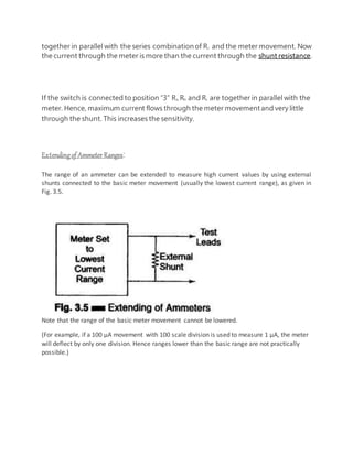 together in parallel with the series combinationof Rc and the meter movement. Now
the current through the meter is more than the current through the shunt resistance.
If the switch is connected to position “3” Ra, Rb and Rc are together in parallel with the
meter. Hence, maximum current flows through the meter movementand very little
through the shunt. This increases the sensitivity.
Extendingof Ammeter Ranges:
The range of an ammeter can be extended to measure high current values by using external
shunts connected to the basic meter movement (usually the lowest current range), as given in
Fig. 3.5.
Note that the range of the basic meter movement cannot be lowered.
(For example, if a 100 μA movement with 100 scale division is used to measure 1 μA, the meter
will deflect by only one division. Hence ranges lower than the basic range are not practically
possible.)
 