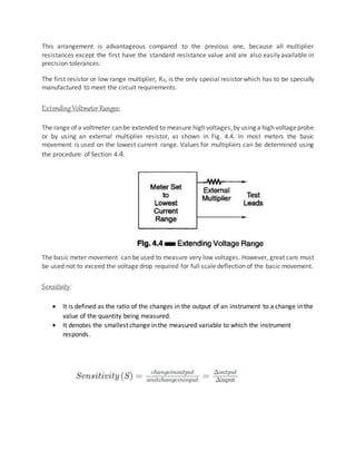 This arrangement is advantageous compared to the previous one, because all multiplier
resistances except the first have the standard resistance value and are also easily available in
precision tolerances:
The first resistor or low range multiplier, R4, is the only special resistor which has to be specially
manufactured to meet the circuit requirements.
ExtendingVoltmeter Ranges:
The range of a voltmeter canbe extended to measure high voltages,by using a high voltageprobe
or by using an external multiplier resistor, as shown in Fig. 4.4. In most meters the basic
movement is used on the lowest current range. Values for multipliers can be determined using
the procedure of Section 4.4.
The basic meter movement can be used to measure very low voltages. However, great care must
be used not to exceed the voltage drop required for full scale deflection of the basic movement.
Sensitivity:
 It is defined as the ratio of the changes in the output of an instrument to a change in the
value of the quantity being measured.
 It denotes the smallest change in the measured variable to which the instrument
responds.
 
