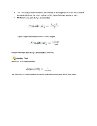  The sensitivity of an instrument is determined by dividing the sum of the resistance of
the meter (Rm) and the series resistance (Rs), by the full-scale reading in volts.
 Mathematically, sensitivity is expressed as
Expressing the above expression in units, we get:
Unit of instrument sensitivity is expressed in Ohm/Volt
Sensitivity is also expressed as:
So, sensitivity is said to be equal to the reciprocal of the full-scale deflection current
 