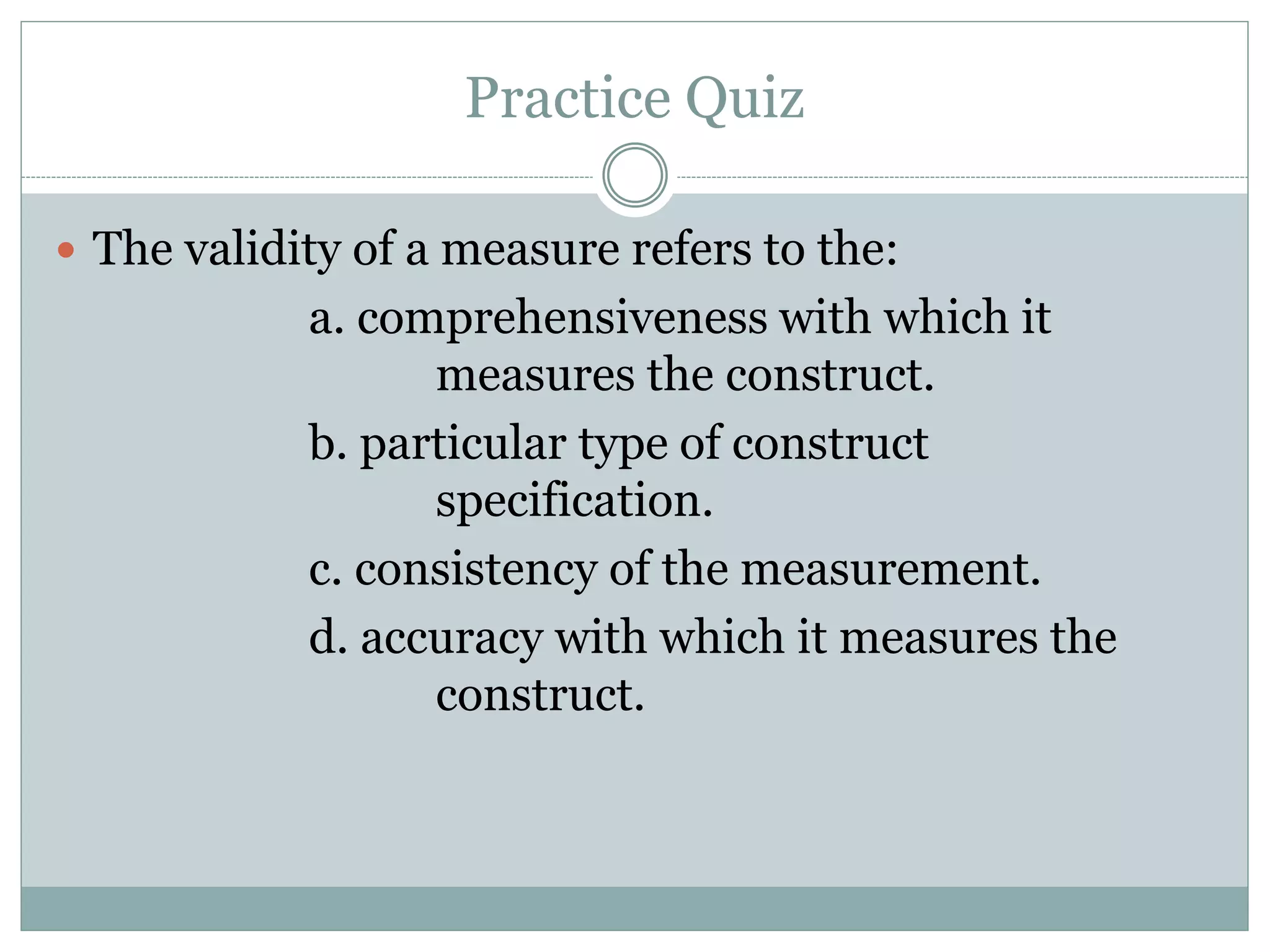 Practice Quiz
 The validity of a measure refers to the:
a. comprehensiveness with which it
measures the construct.
b. particular type of construct
specification.
c. consistency of the measurement.
d. accuracy with which it measures the
construct.
 