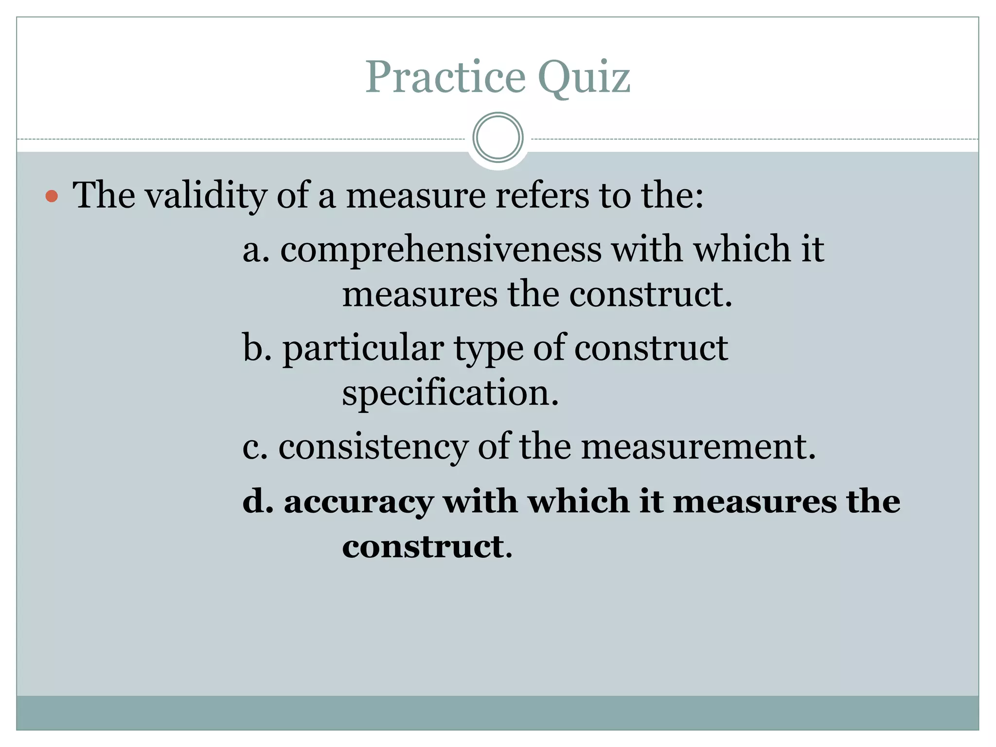 Practice Quiz
 The validity of a measure refers to the:
a. comprehensiveness with which it
measures the construct.
b. particular type of construct
specification.
c. consistency of the measurement.
d. accuracy with which it measures the
construct.
 