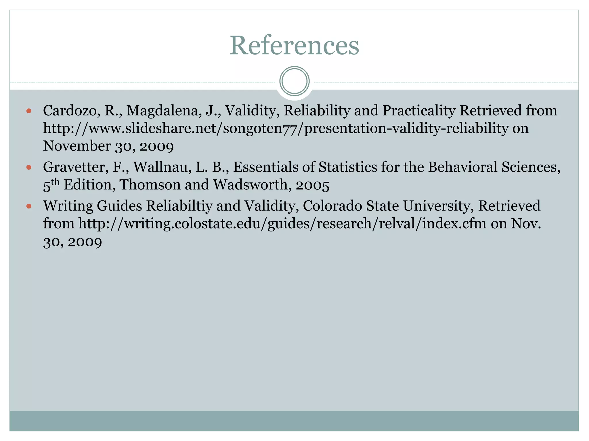 References
 Cardozo, R., Magdalena, J., Validity, Reliability and Practicality Retrieved from
http://www.slideshare.net/songoten77/presentation-validity-reliability on
November 30, 2009
 Gravetter, F., Wallnau, L. B., Essentials of Statistics for the Behavioral Sciences,
5th Edition, Thomson and Wadsworth, 2005
 Writing Guides Reliabiltiy and Validity, Colorado State University, Retrieved
from http://writing.colostate.edu/guides/research/relval/index.cfm on Nov.
30, 2009
 