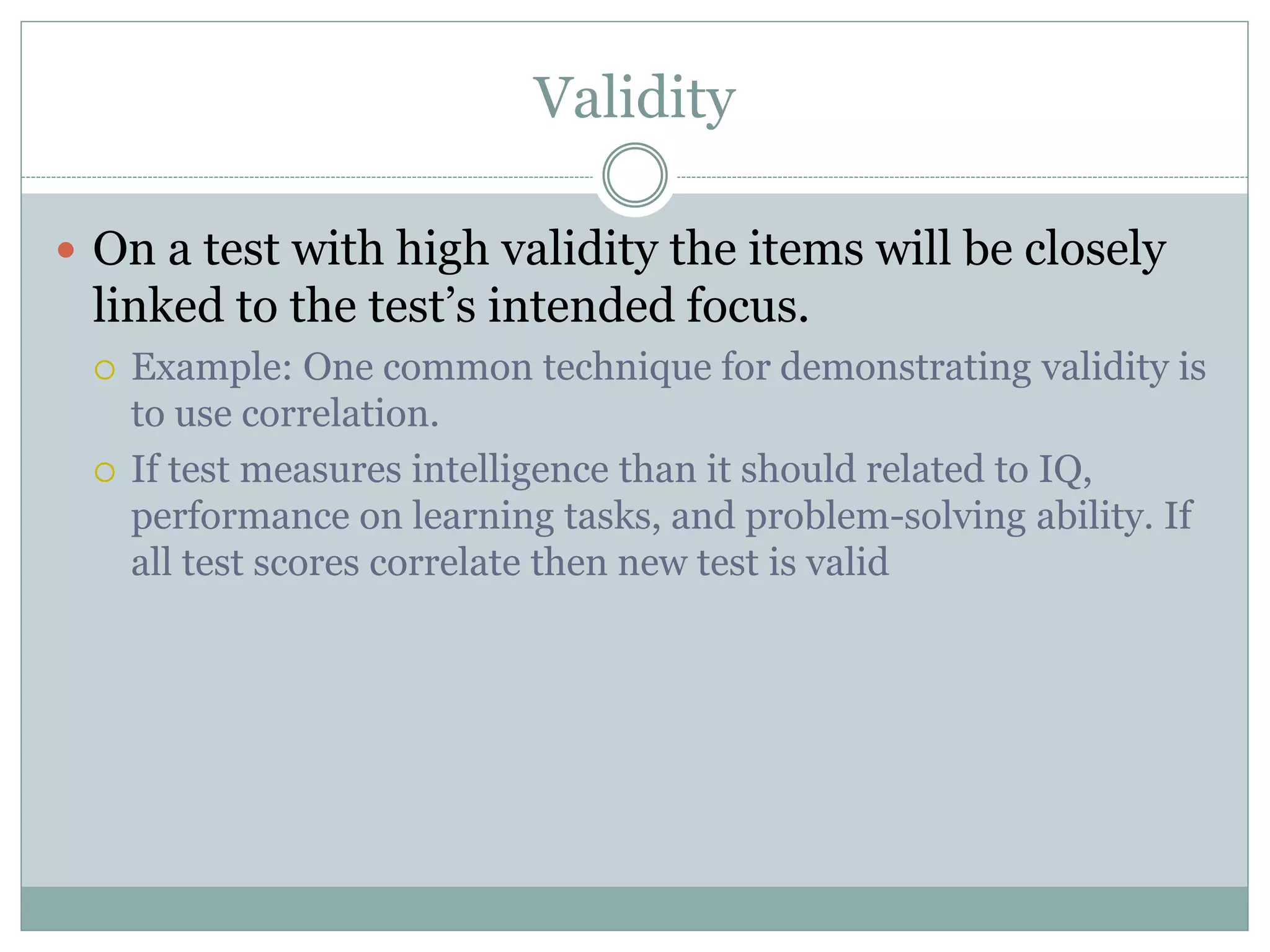 Validity
 On a test with high validity the items will be closely
linked to the test’s intended focus.
 Example: One common technique for demonstrating validity is
to use correlation.
 If test measures intelligence than it should related to IQ,
performance on learning tasks, and problem-solving ability. If
all test scores correlate then new test is valid
 