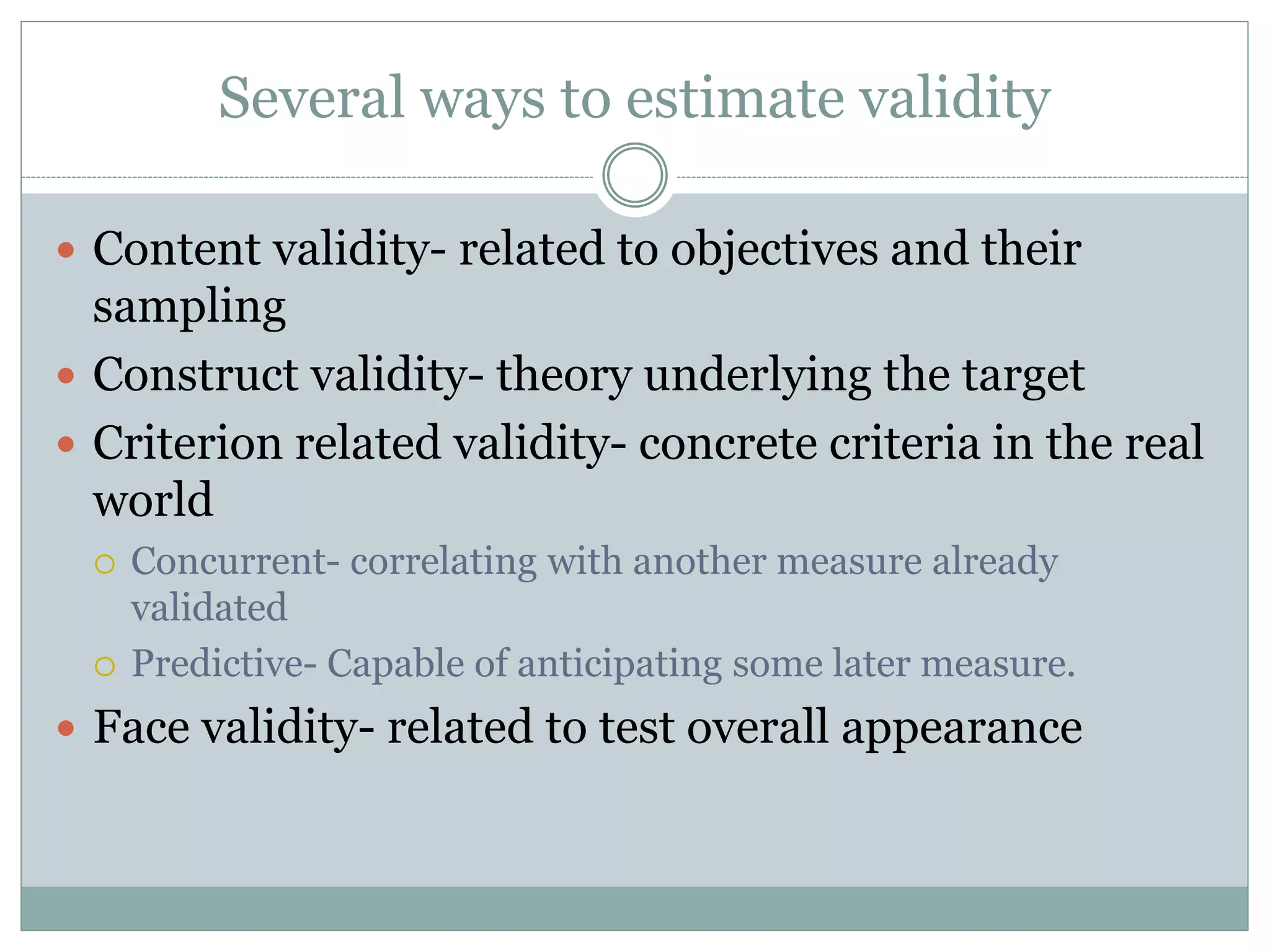 Several ways to estimate validity
 Content validity- related to objectives and their
sampling
 Construct validity- theory underlying the target
 Criterion related validity- concrete criteria in the real
world
 Concurrent- correlating with another measure already
validated
 Predictive- Capable of anticipating some later measure.
 Face validity- related to test overall appearance
 