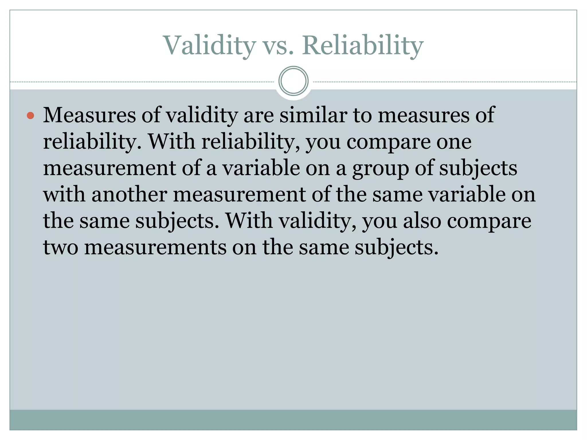 Validity vs. Reliability
 Measures of validity are similar to measures of
reliability. With reliability, you compare one
measurement of a variable on a group of subjects
with another measurement of the same variable on
the same subjects. With validity, you also compare
two measurements on the same subjects.
 
