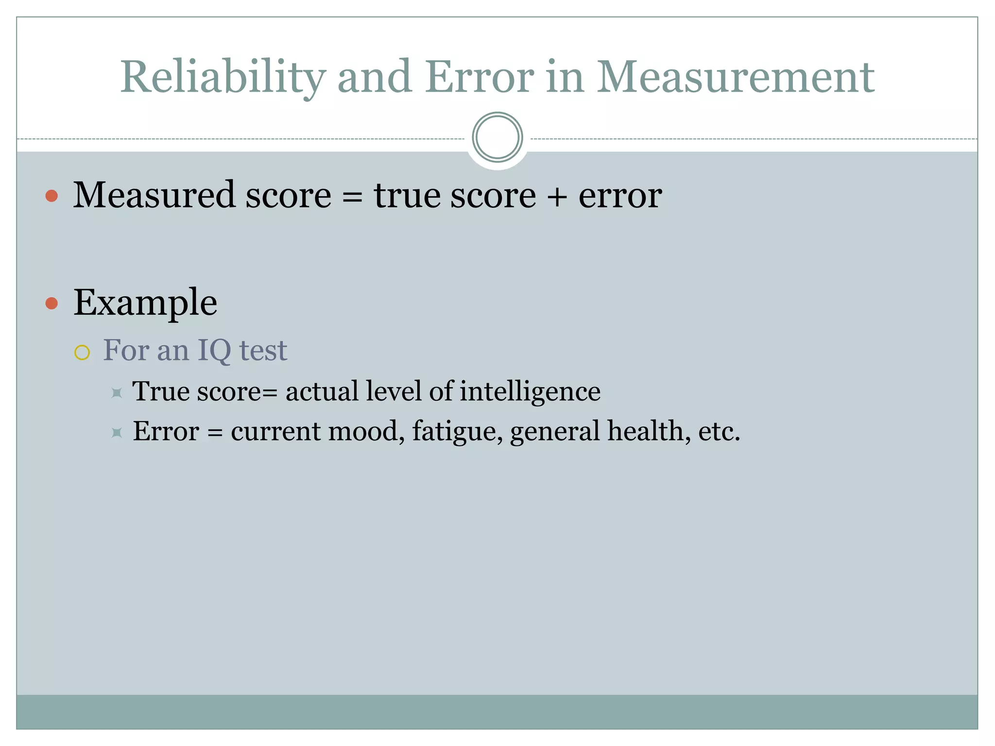 Reliability and Error in Measurement
 Measured score = true score + error
 Example
 For an IQ test
 True score= actual level of intelligence
 Error = current mood, fatigue, general health, etc.
 