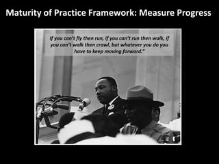Maturity of Practice Framework: Measure Progress

          If you can’t fly then run, if you can’t run then walk, if
          you can’t walk then crawl, but whatever you do you
                      have to keep moving forward.”
 