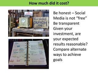 Be honest – Social
Media is not “free”
Be transparent
Given your
investment, are
your expected
results reasonable?
Compare alternate
ways to achieve
goals
How much did it cost?
 