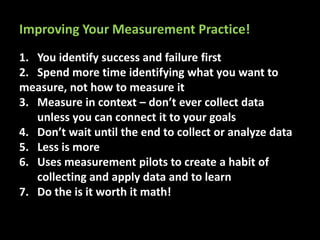 1. You identify success and failure first
2. Spend more time identifying what you want to
measure, not how to measure it
3. Measure in context – don’t ever collect data
unless you can connect it to your goals
4. Don’t wait until the end to collect or analyze data
5. Less is more
6. Uses measurement pilots to create a habit of
collecting and apply data and to learn
7. Do the is it worth it math!
Improving Your Measurement Practice!
 