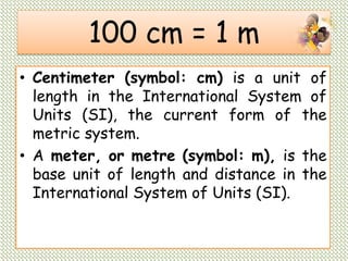 100 cm = 1 m
• Centimeter (symbol: cm) is a unit of
length in the International System of
Units (SI), the current form of the
metric system.
• A meter, or metre (symbol: m), is the
base unit of length and distance in the
International System of Units (SI).
 