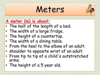 Meters
A meter (m) is about:
• The half of the length of a bed.
• The width of a large fridge.
• The height of a countertop.
• The width of a dining table.
• From the heel to the elbow of an adult.
• shoulder to opposite wrist of an adult.
• From tip to tip of a child's outstretched
arms.
• The height of a 5 year old.
 