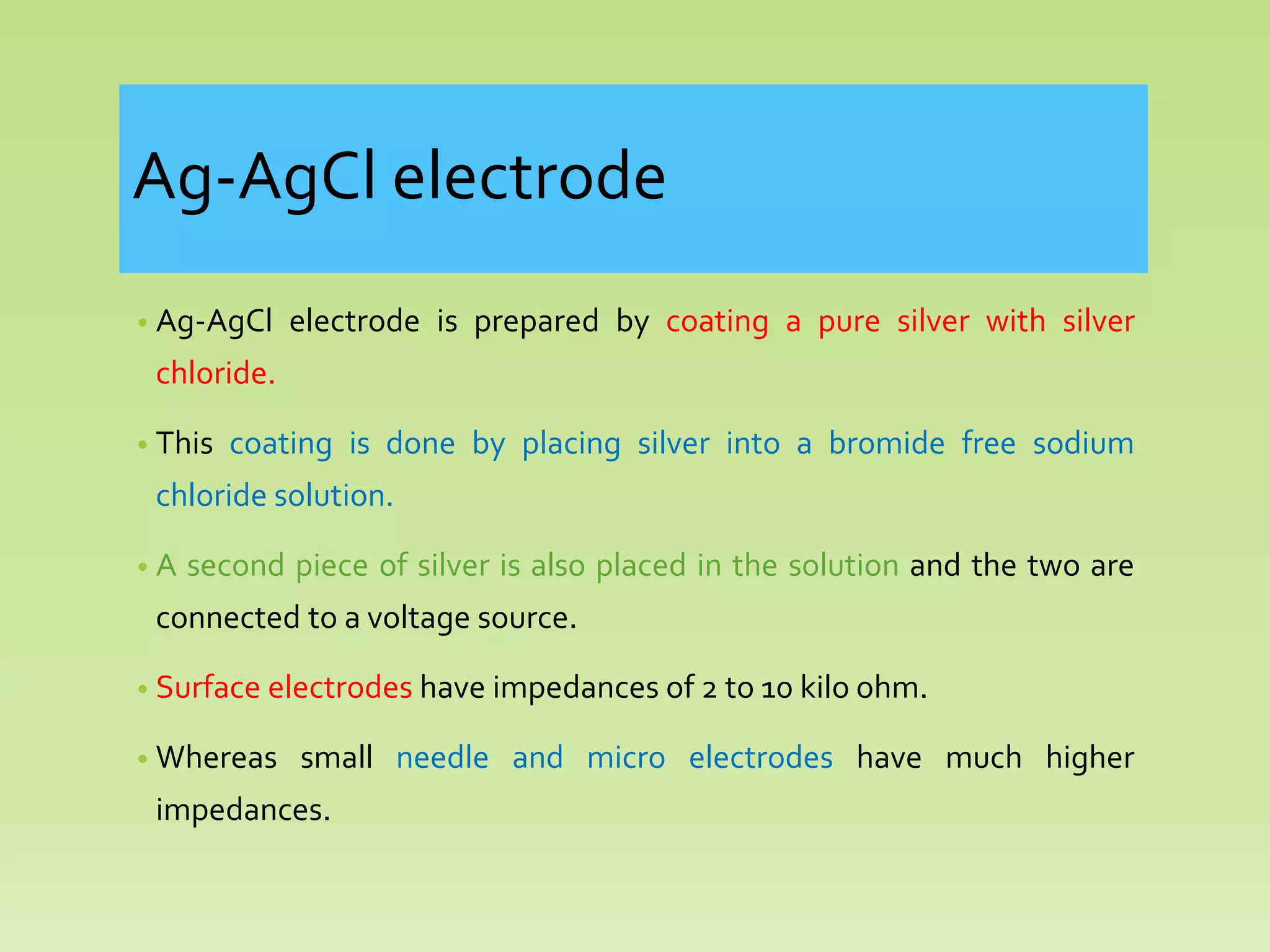 Ag-AgCl electrode
• Ag-AgCl electrode is prepared by coating a pure silver with silver
chloride.
• This coating is done by placing silver into a bromide free sodium
chloride solution.
• A second piece of silver is also placed in the solution and the two are
connected to a voltage source.
• Surface electrodes have impedances of 2 to 10 kilo ohm.
• Whereas small needle and micro electrodes have much higher
impedances.
 
