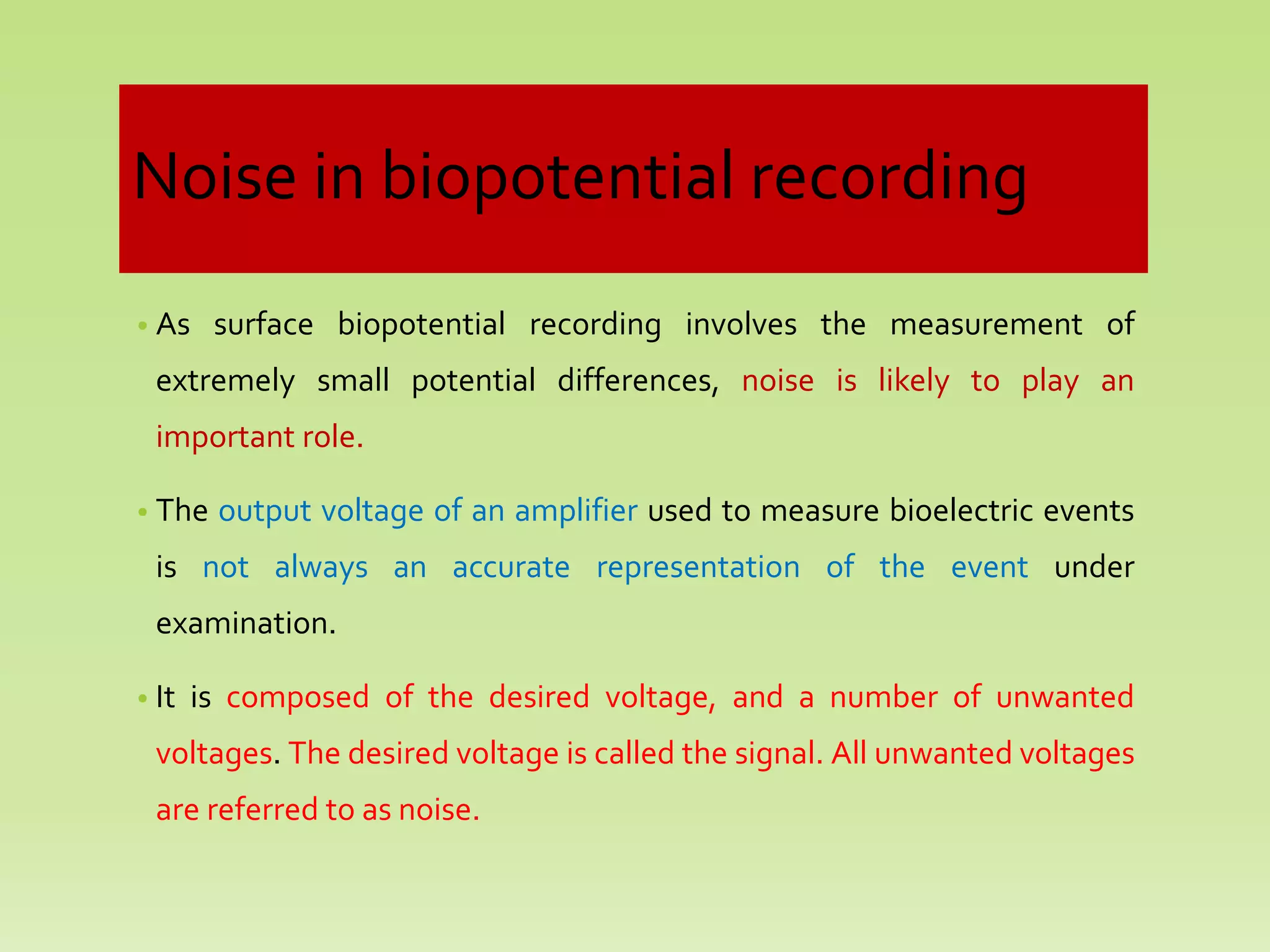 Noise in biopotential recording
• As surface biopotential recording involves the measurement of
extremely small potential differences, noise is likely to play an
important role.
• The output voltage of an amplifier used to measure bioelectric events
is not always an accurate representation of the event under
examination.
• It is composed of the desired voltage, and a number of unwanted
voltages. The desired voltage is called the signal. All unwanted voltages
are referred to as noise.
 