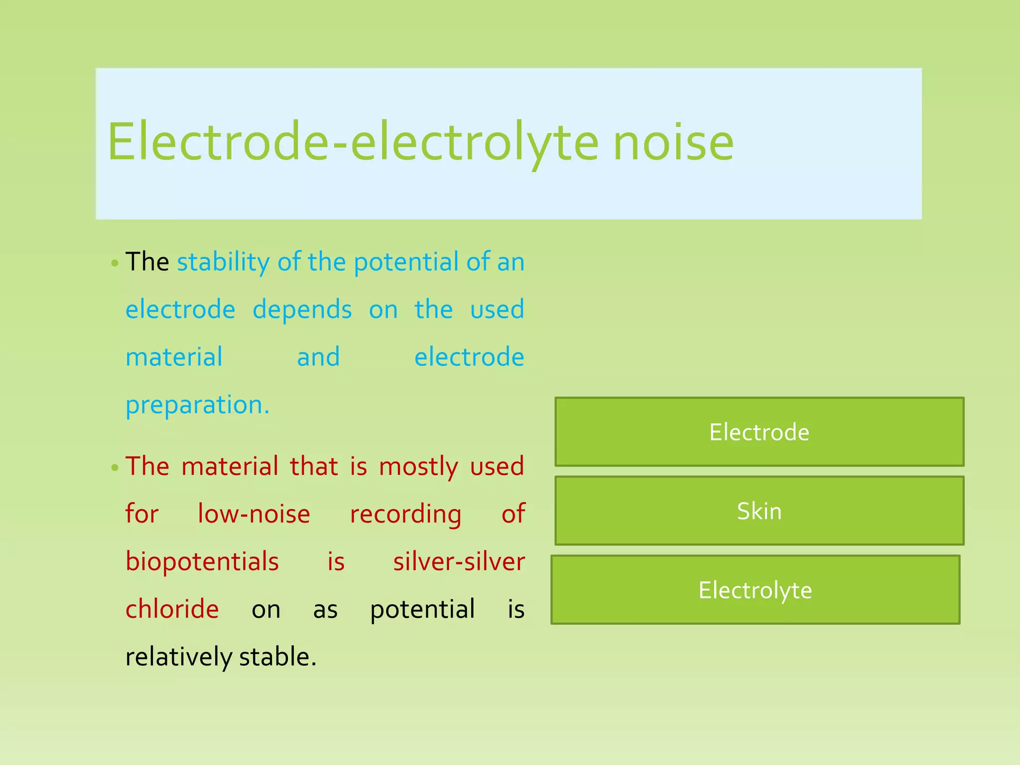 Electrode-electrolyte noise
• The stability of the potential of an
electrode depends on the used
material and electrode
preparation.
• The material that is mostly used
for low-noise recording of
biopotentials is silver-silver
chloride on as potential is
relatively stable.
Electrolyte
Skin
Electrode
 