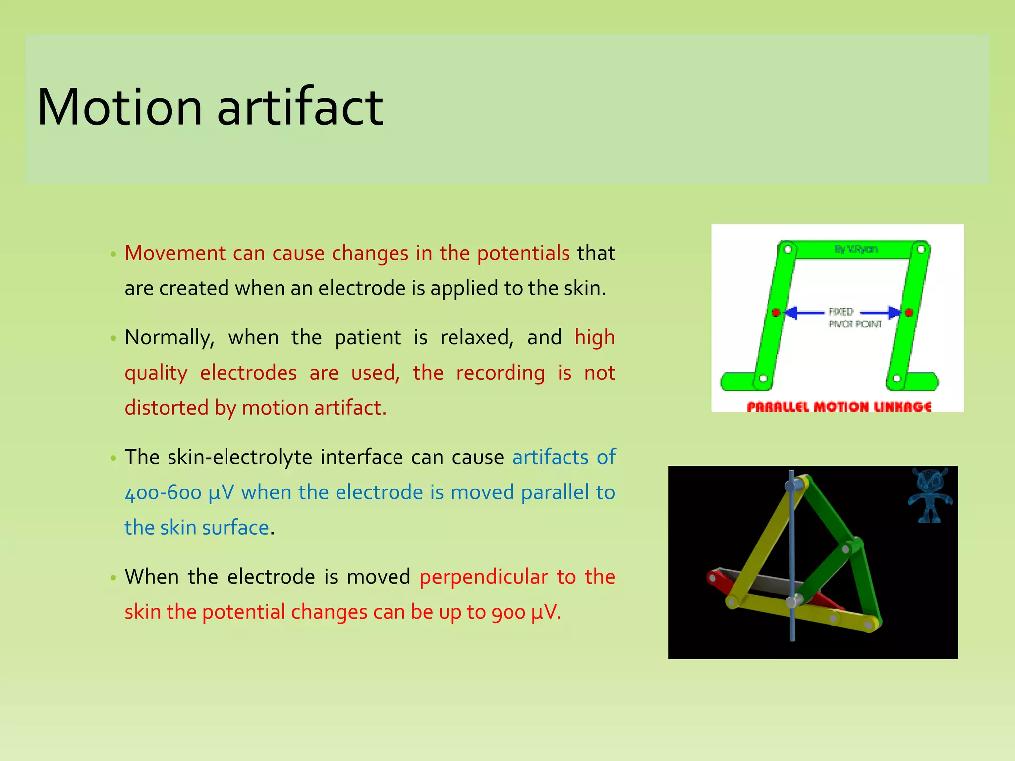Motion artifact
• Movement can cause changes in the potentials that
are created when an electrode is applied to the skin.
• Normally, when the patient is relaxed, and high
quality electrodes are used, the recording is not
distorted by motion artifact.
• The skin-electrolyte interface can cause artifacts of
400-600 µV when the electrode is moved parallel to
the skin surface.
• When the electrode is moved perpendicular to the
skin the potential changes can be up to 900 µV.
 