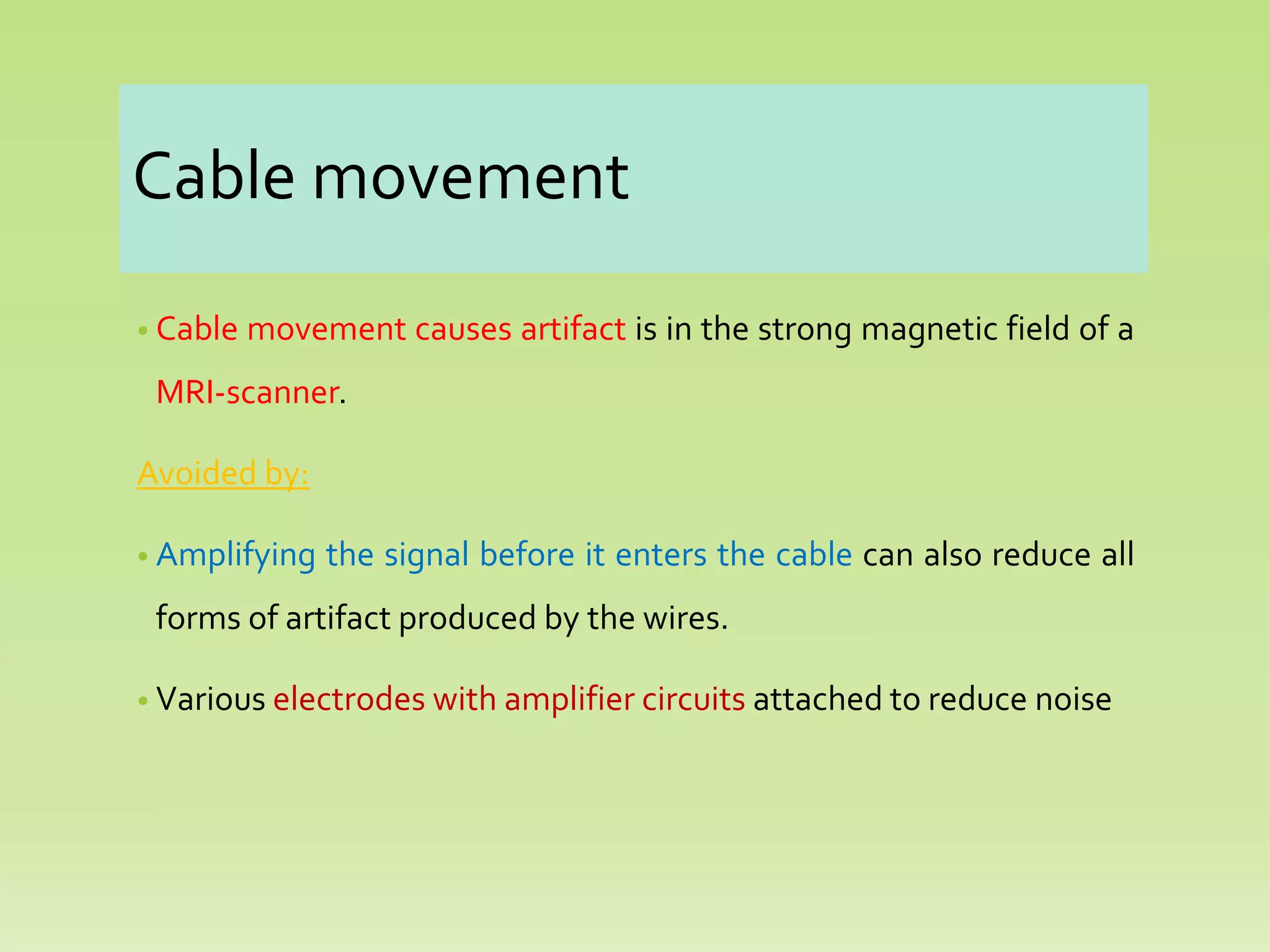 Cable movement
• Cable movement causes artifact is in the strong magnetic field of a
MRI-scanner.
Avoided by:
• Amplifying the signal before it enters the cable can also reduce all
forms of artifact produced by the wires.
• Various electrodes with amplifier circuits attached to reduce noise
 