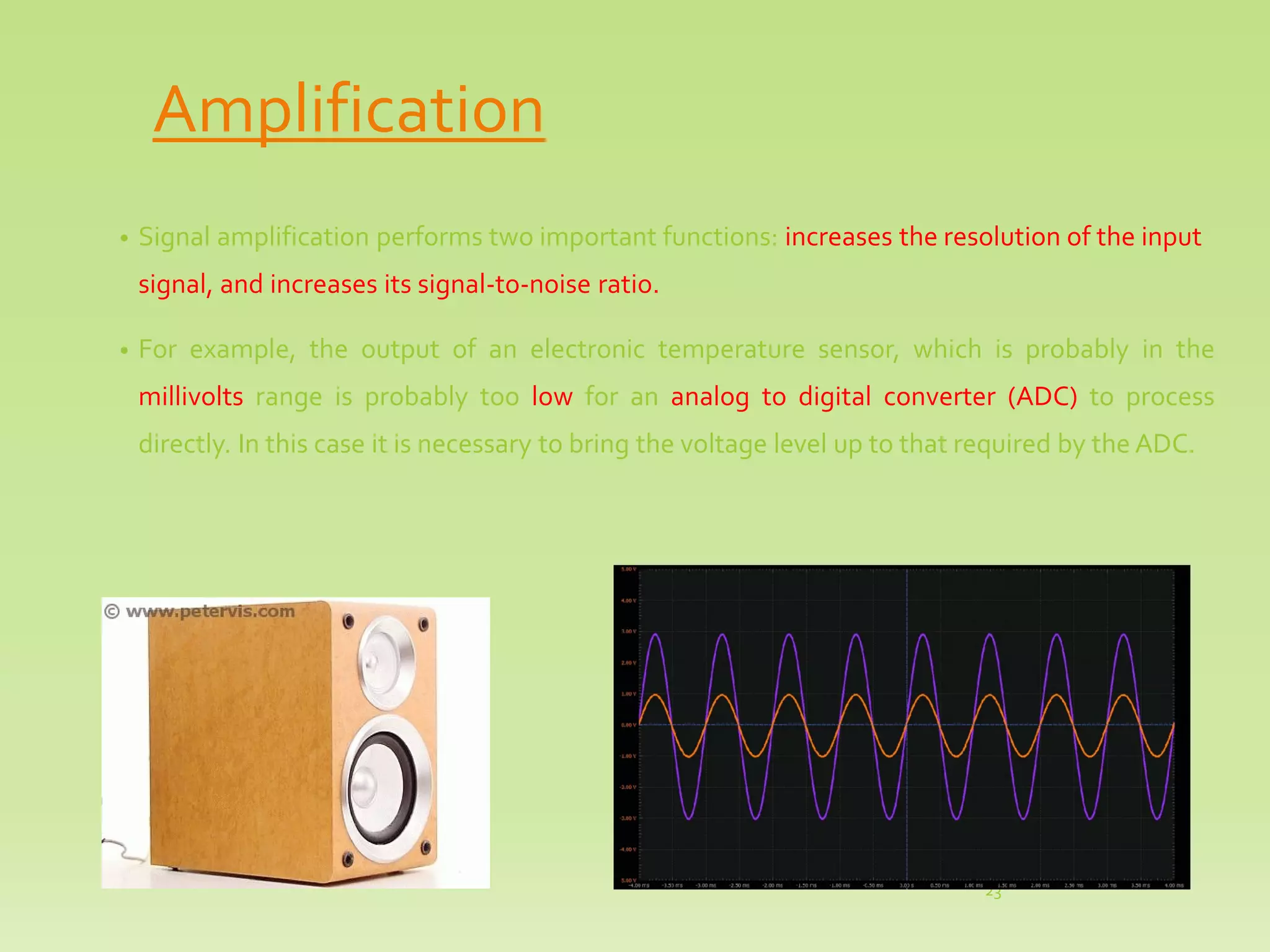 Amplification
• Signal amplification performs two important functions: increases the resolution of the input
signal, and increases its signal-to-noise ratio.
• For example, the output of an electronic temperature sensor, which is probably in the
millivolts range is probably too low for an analog to digital converter (ADC) to process
directly. In this case it is necessary to bring the voltage level up to that required by the ADC.
23
 