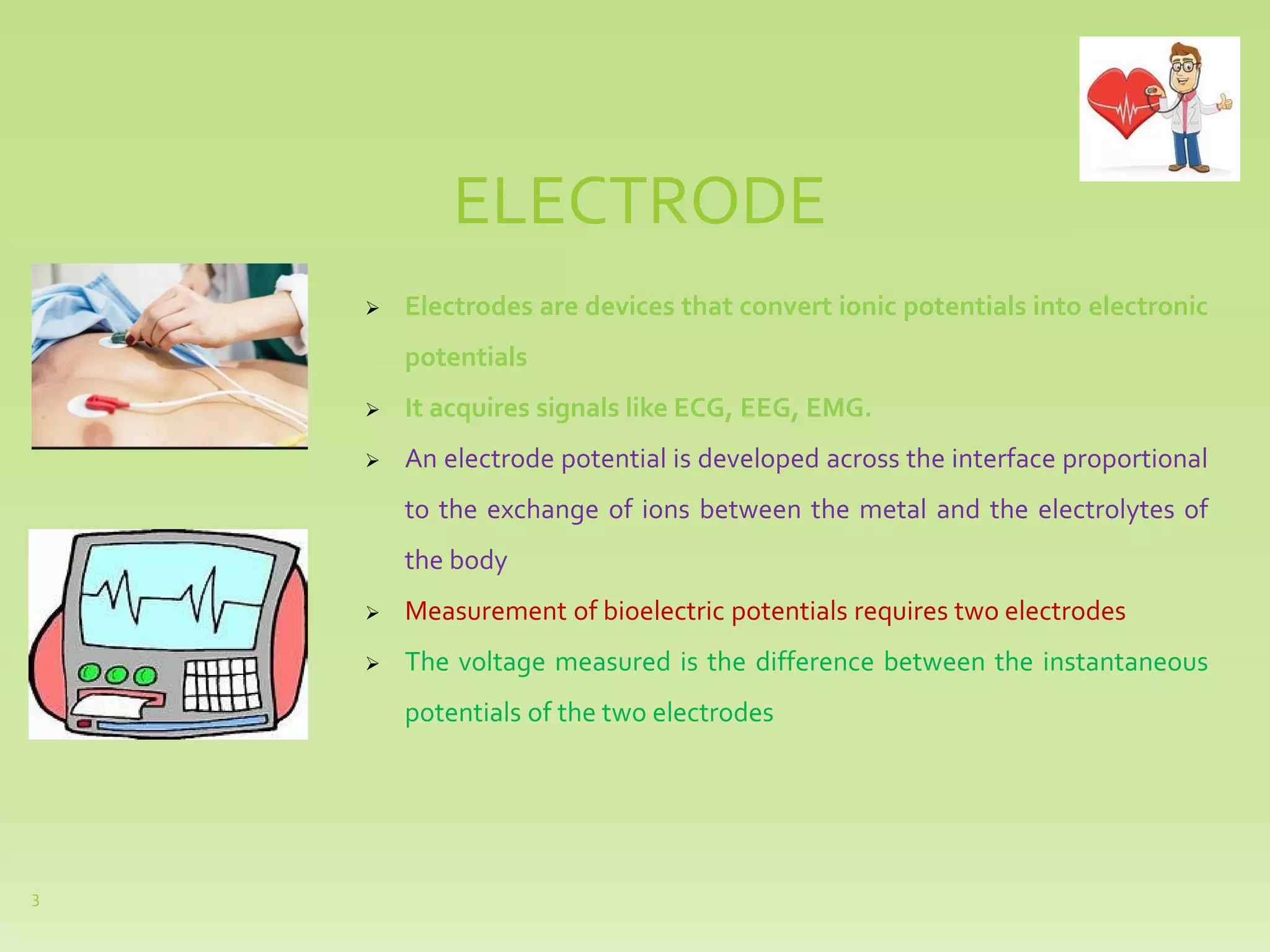 ELECTRODE
➢ Electrodes are devices that convert ionic potentials into electronic
potentials
➢ It acquires signals like ECG, EEG, EMG.
➢ An electrode potential is developed across the interface proportional
to the exchange of ions between the metal and the electrolytes of
the body
➢ Measurement of bioelectric potentials requires two electrodes
➢ The voltage measured is the difference between the instantaneous
potentials of the two electrodes
3
 